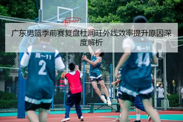 广东男篮季前赛复盘杜润旺外线效率提升原因深度解析 - BandaoSports